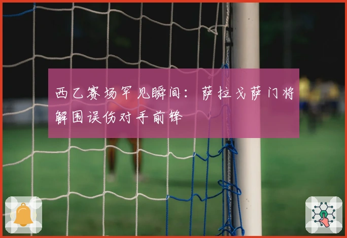 西乙赛场罕见瞬间：萨拉戈萨门将解围误伤对手前锋