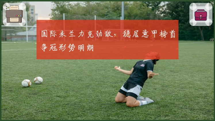 国际米兰力克劲敌，稳居意甲榜首争冠形势明朗