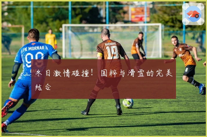 冬日激情碰撞！国粹与滑雪的完美结合