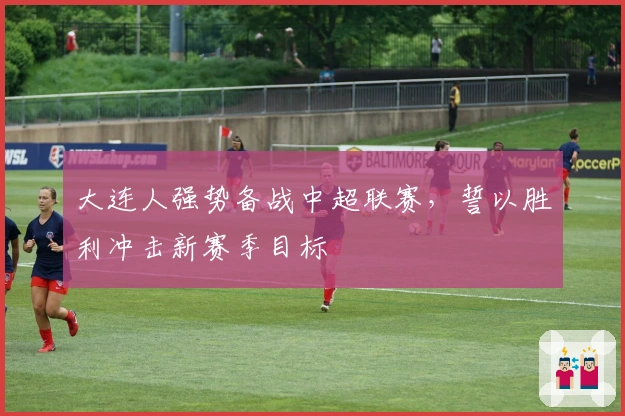 大连人强势备战中超联赛，誓以胜利冲击新赛季目标