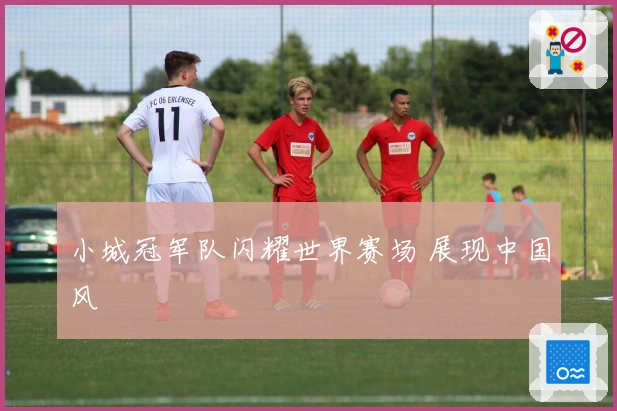小城冠军队闪耀世界赛场 展现中国风
