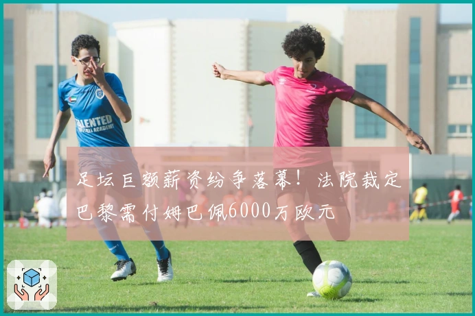 足坛巨额薪资纷争落幕！法院裁定巴黎需付姆巴佩6000万欧元