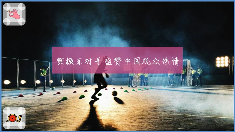 樊振东对手盛赞中国观众热情