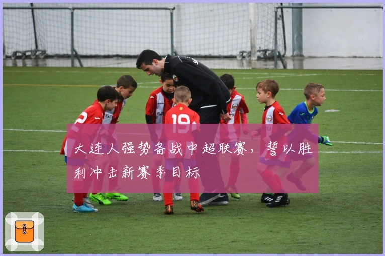 大连人强势备战中超联赛，誓以胜利冲击新赛季目标