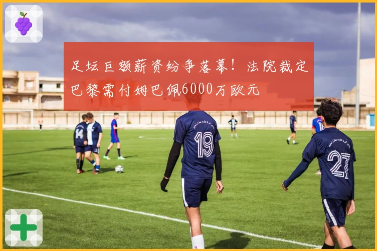 足坛巨额薪资纷争落幕！法院裁定巴黎需付姆巴佩6000万欧元