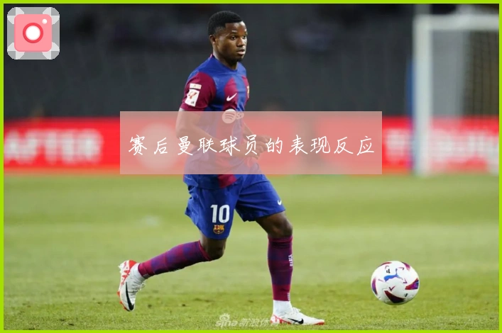 赛后曼联球员的表现反应