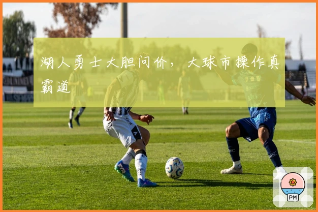 湖人勇士大胆问价，大球市操作真霸道