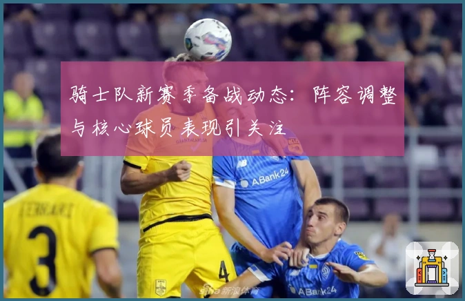 骑士队新赛季备战动态：阵容调整与核心球员表现引关注